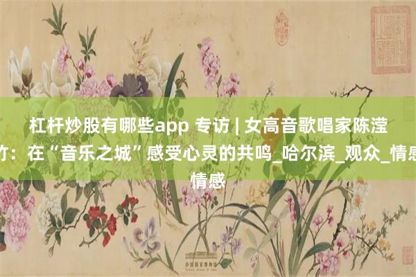 杠杆炒股有哪些app 专访 | 女高音歌唱家陈滢竹：在“音乐之城”感受心灵的共鸣_哈尔滨_观众_情感