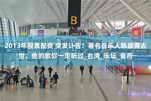 2013年股票配资 突发讣告！著名音乐人陈彼得去世，他的歌你一定听过_台湾_乐坛_音符