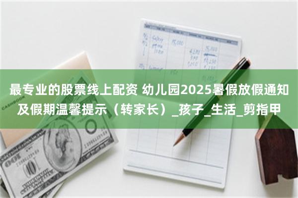 最专业的股票线上配资 幼儿园2025暑假放假通知及假期温馨提示（转家长）_孩子_生活_剪指甲