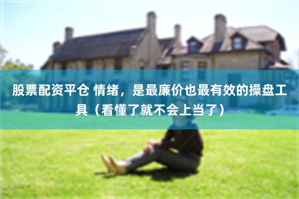 股票配资平仓 情绪，是最廉价也最有效的操盘工具（看懂了就不会上当了）