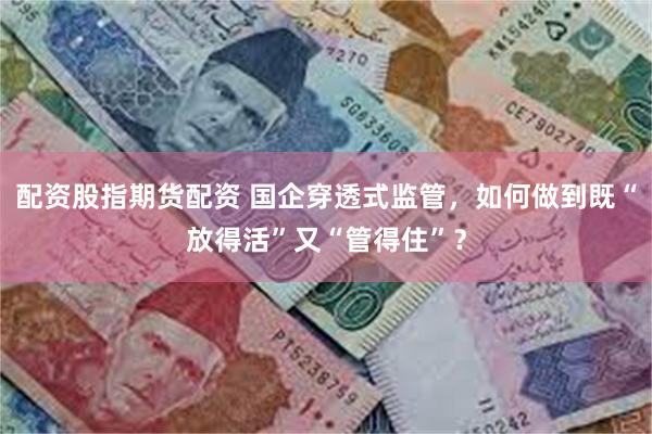 配资股指期货配资 国企穿透式监管，如何做到既“放得活”又“管得住”？