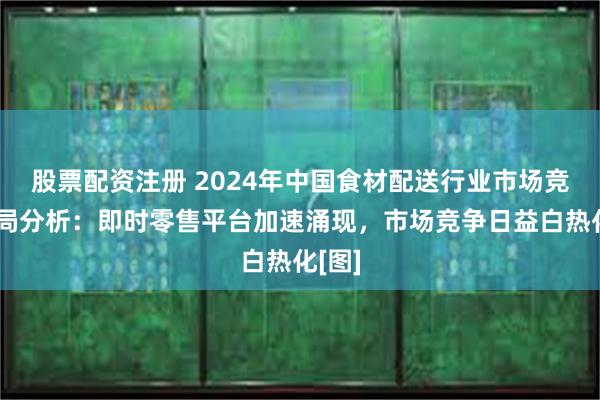 股票配资注册 2024年中国食材配送行业市场竞争格局分析：即时零售平台加速涌现，市场竞争日益白热化[图]