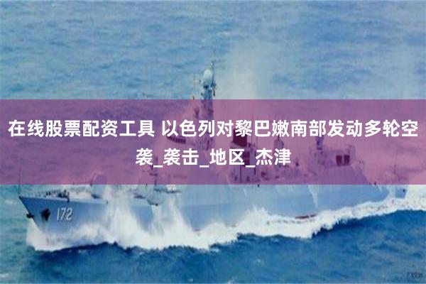 在线股票配资工具 以色列对黎巴嫩南部发动多轮空袭_袭击_地区_杰津