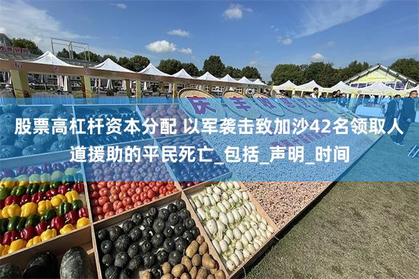 股票高杠杆资本分配 以军袭击致加沙42名领取人道援助的平民死亡_包括_声明_时间