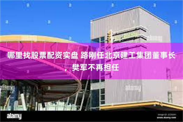 哪里找股票配资实盘 路刚任北京建工集团董事长，樊军不再担任